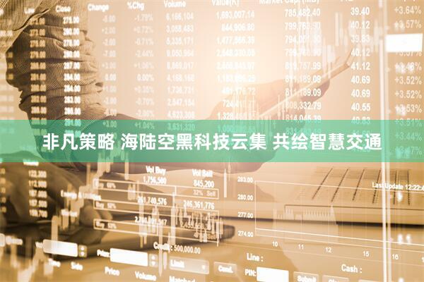 非凡策略 海陆空黑科技云集 共绘智慧交通