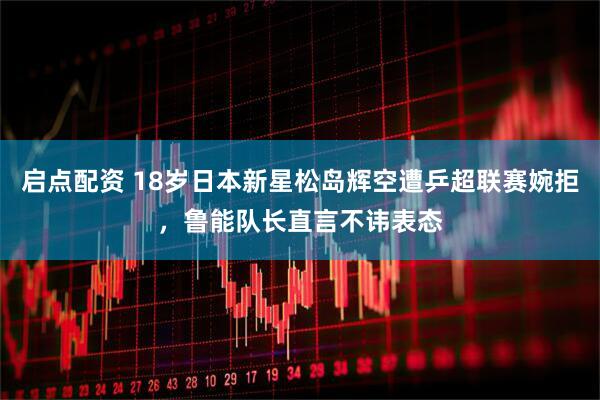 启点配资 18岁日本新星松岛辉空遭乒超联赛婉拒，鲁能队长直言不讳表态