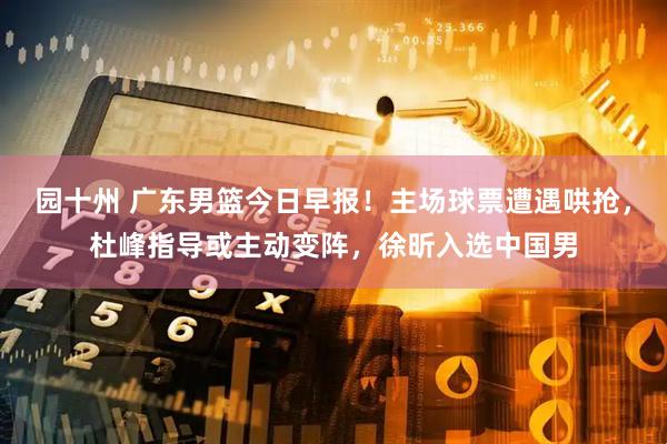 园十州 广东男篮今日早报！主场球票遭遇哄抢，杜峰指导或主动变阵，徐昕入选中国男